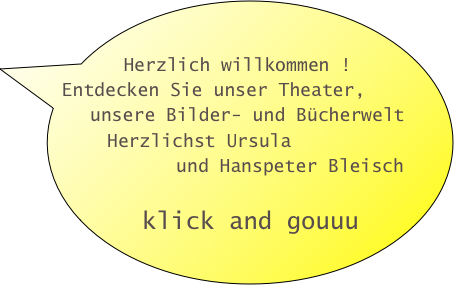 

  Herzlich willkommen !
 Entdecken Sie unser Theater,           
   unsere Bilder- und Bücherwelt
     Herzlichst Ursula 
           und Hanspeter Bleisch   
     
   klick and gouuu
       